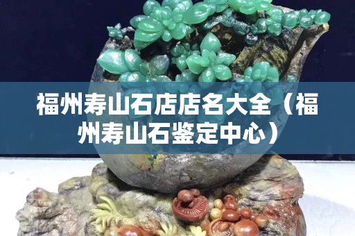 福州壽山石店店名大全（福州壽山石鑒定中心）