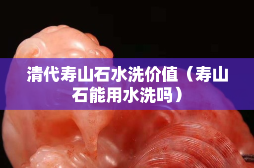 清代壽山石水洗價值（壽山石能用水洗嗎）