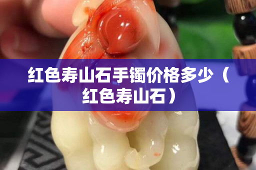 紅色壽山石手鐲價格多少（紅色壽山石）