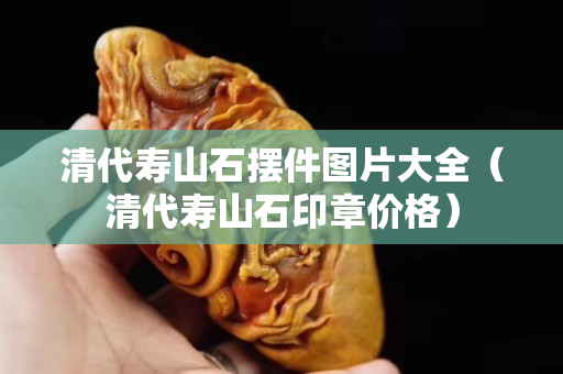 清代壽山石擺件圖片大全（清代壽山石印章價格）