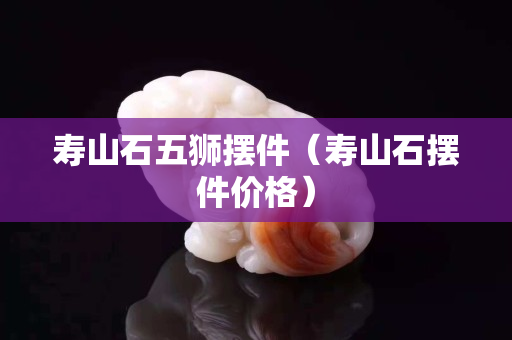 壽山石五獅擺件（壽山石擺件價格）