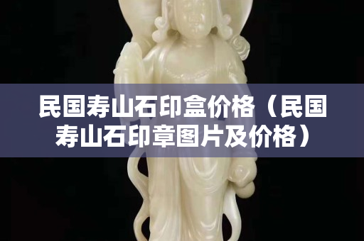 民國壽山石印盒價格（民國壽山石印章圖片及價格）