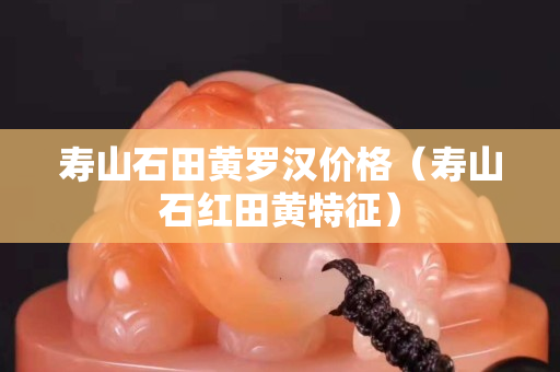 壽山石田黃羅漢價格（壽山石紅田黃特征）