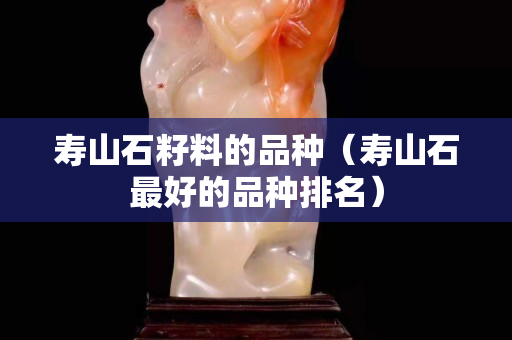 壽山石籽料的品種（壽山石最好的品種排名）