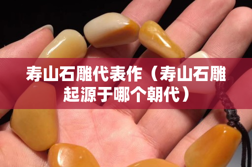壽山石雕代表作（壽山石雕起源于哪個朝代）