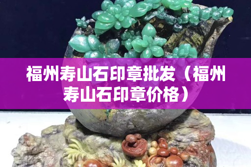 福州壽山石印章批發（福州壽山石印章價格）