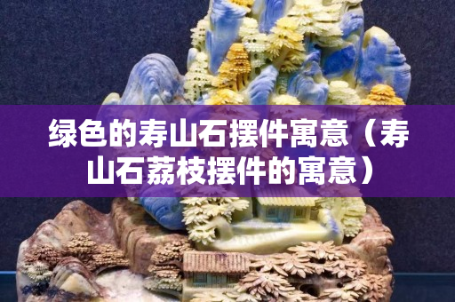 綠色的壽山石擺件寓意（壽山石荔枝擺件的寓意）