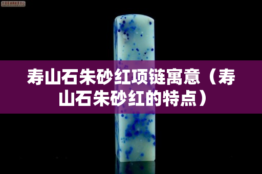 壽山石朱砂紅項鏈寓意（壽山石朱砂紅的特點）