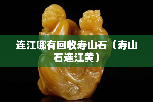 連江哪有回收壽山石（壽山石連江黃）
