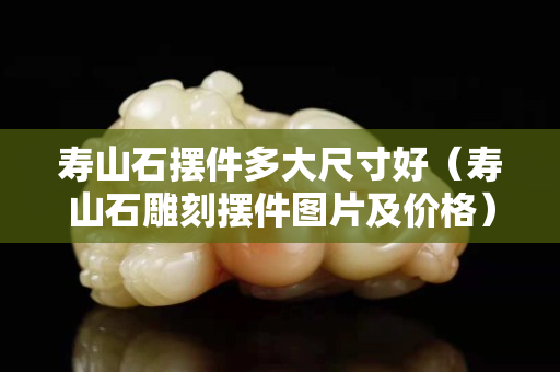 壽山石擺件多大尺寸好（壽山石雕刻擺件圖片及價格）