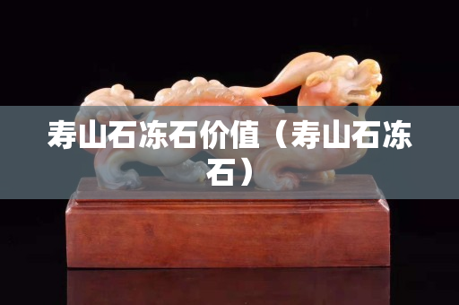 壽山石凍石價值（壽山石凍石）