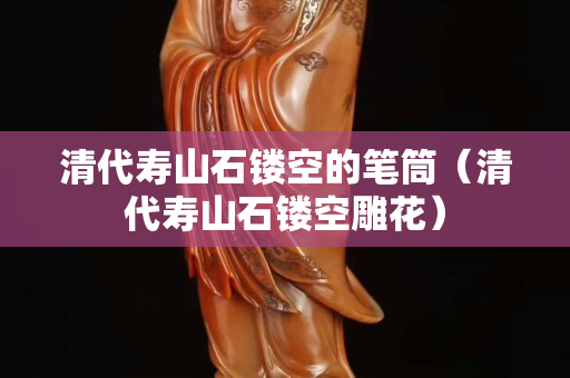 清代壽山石鏤空的筆筒（清代壽山石鏤空雕花）