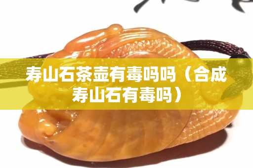 壽山石茶壺有毒嗎嗎（合成壽山石有毒嗎）