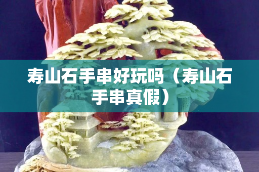 壽山石手串好玩嗎（壽山石手串真假）