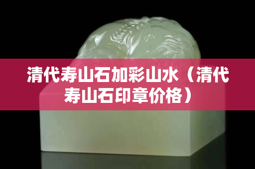 清代壽山石加彩山水（清代壽山石印章價格）