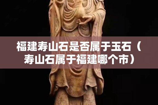 福建壽山石是否屬于玉石（壽山石屬于福建哪個市）
