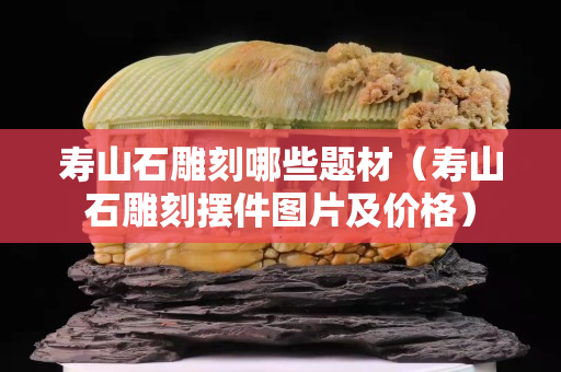 壽山石雕刻哪些題材（壽山石雕刻擺件圖片及價格）