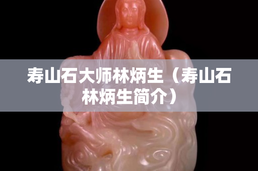 壽山石大師林炳生（壽山石林炳生簡介）