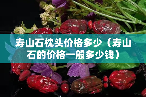 壽山石枕頭價格多少（壽山石的價格一般多少錢）