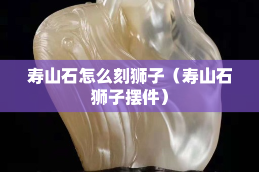 壽山石怎么刻獅子（壽山石獅子擺件）