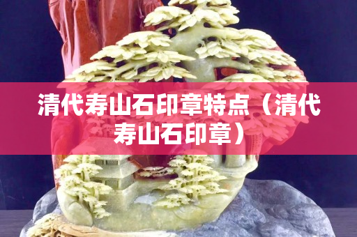 清代壽山石印章特點（清代壽山石印章）