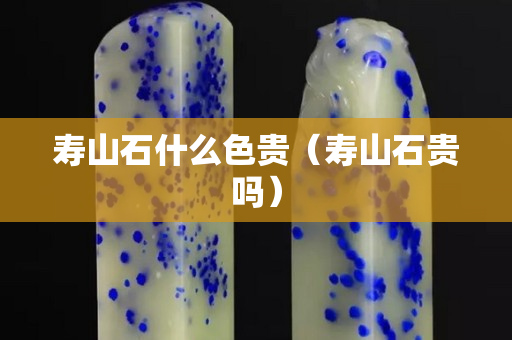 壽山石什么色貴（壽山石貴嗎）