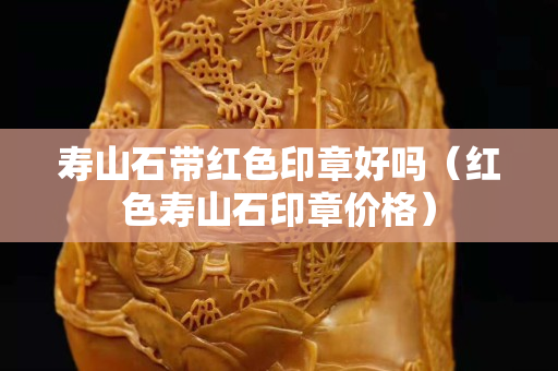壽山石帶紅色印章好嗎（紅色壽山石印章價格）