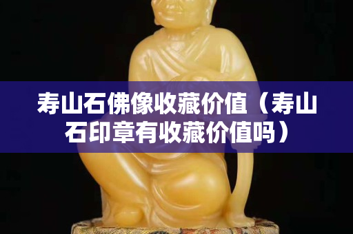 壽山石佛像收藏價值（壽山石印章有收藏價值嗎）