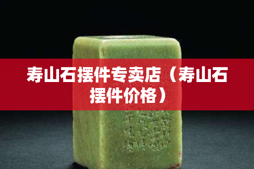 壽山石擺件專賣店（壽山石擺件價格）