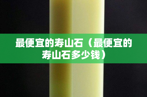最便宜的壽山石（最便宜的壽山石多少錢）