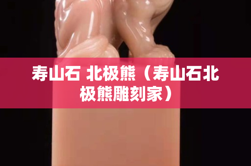 壽山石 北極熊（壽山石北極熊雕刻家）