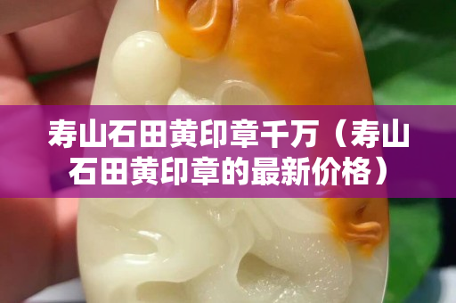 壽山石田黃印章千萬（壽山石田黃印章的最新價格）