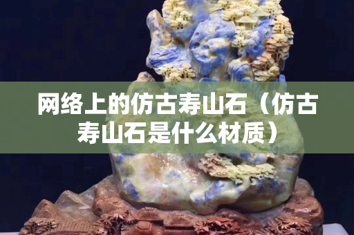 網絡上的仿古壽山石（仿古壽山石是什么材質）