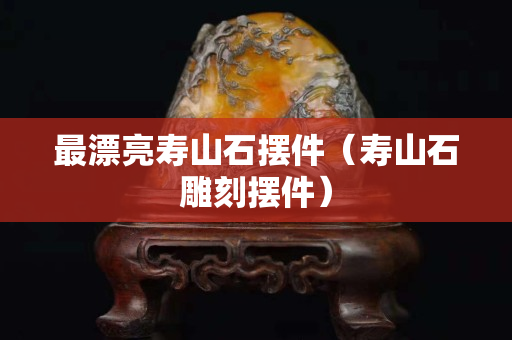 最漂亮壽山石擺件（壽山石雕刻擺件）