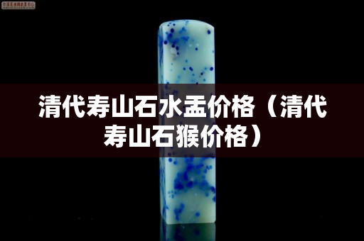 清代壽山石水盂價(jià)格（清代壽山石猴價(jià)格）