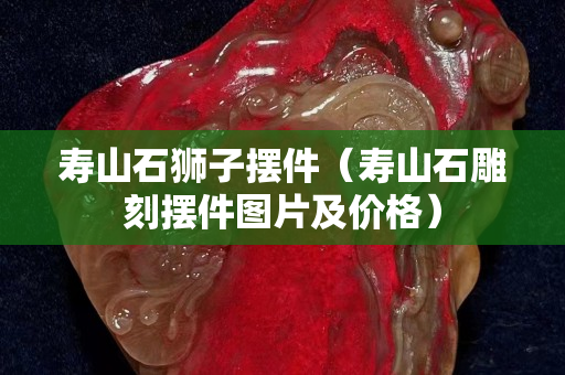 壽山石獅子擺件（壽山石雕刻擺件圖片及價格）