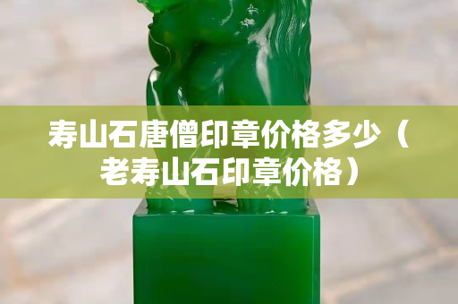 壽山石唐僧印章價格多少（老壽山石印章價格）