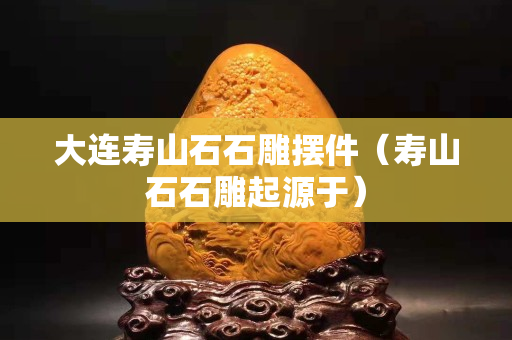 大連壽山石石雕擺件（壽山石石雕起源于）