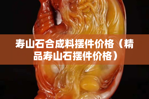 壽山石合成料擺件價格（精品壽山石擺件價格）