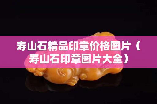 壽山石精品印章價格圖片（壽山石印章圖片大全）