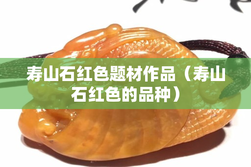 壽山石紅色題材作品（壽山石紅色的品種）