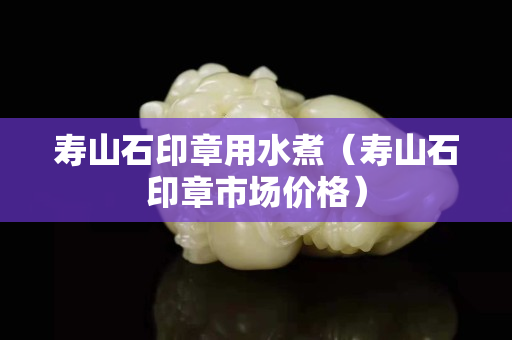 壽山石印章用水煮（壽山石印章市場價格）