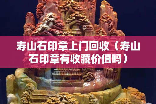 壽山石印章上門回收（壽山石印章有收藏價值嗎）