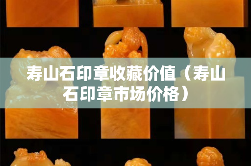 壽山石印章收藏價值（壽山石印章市場價格）