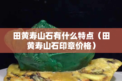 田黃壽山石有什么特點（田黃壽山石印章價格）