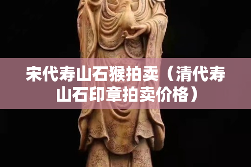 宋代壽山石猴拍賣（清代壽山石印章拍賣價格）