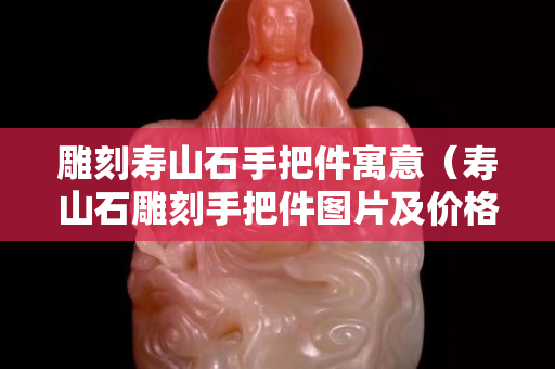 雕刻壽山石手把件寓意（壽山石雕刻手把件圖片及價格）