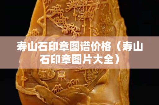 壽山石印章圖譜價格（壽山石印章圖片大全）