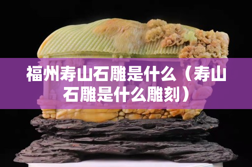 福州壽山石雕是什么（壽山石雕是什么雕刻）