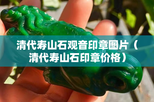 清代壽山石觀音印章圖片（清代壽山石印章價格）